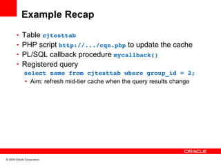 Example Recap
       • Table cjtesttab 
       • PHP script http://.../cqn.php to update the cache
       • PL/SQL callback procedure mycallback()
       • Registered query
         select name from cjtesttab where group_id = 2;
          • Aim: refresh mid-tier cache when the query results change




© 2009 Oracle Corporation
 