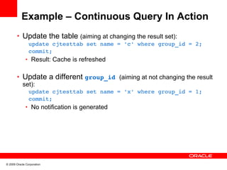 Example – Continuous Query In Action
       • Update the table (aiming at changing the result set):
               update cjtesttab set name = 'c' where group_id = 2;
               commit;
              • Result: Cache is refreshed


       • Update a different group_id (aiming at not changing the result
         set):
               update cjtesttab set name = 'x' where group_id = 1;
               commit;
              • No notification is generated




© 2009 Oracle Corporation
 