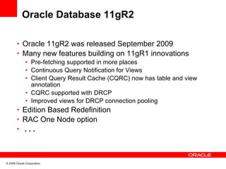 Oracle Database 11gR2

       • Oracle 11gR2 was released September 2009
       • Many new features building on 11gR1 innovations
          • Pre-fetching supported in more places
          • Continuous Query Notification for Views
          • Client Query Result Cache (CQRC) now has table and view
            annotation
          • CQRC supported with DRCP
          • Improved views for DRCP connection pooling
       • Edition Based Redefinition
       • RAC One Node option
       • ...




© 2009 Oracle Corporation
 