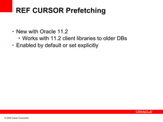 REF CURSOR Prefetching

       • New with Oracle 11.2
          • Works with 11.2 client libraries to older DBs
       • Enabled by default or set explicitly




© 2009 Oracle Corporation
 