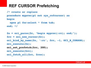 REF CURSOR Prefetching
       /* create or replace
       procedure myproc(p1 out sys_refcursor) as
       begin
         open p1 for select * from tab;
       end; */

       $s = oci_parse($c, "begin myproc(:rc); end;");
       $rc = oci_new_cursor($c);
       oci_bind_by_name($s, ':rc', $rc, ­1, OCI_B_CURSOR);
       oci_execute($s);
       oci_set_prefetch($rc, 200);
       oci_execute($rc);
       oci_fetch_all($rc, $res);



© 2009 Oracle Corporation
 