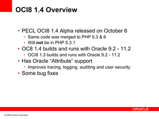 OCI8 1.4 Overview

              • PECL OCI8 1.4 Alpha released on October 6
                    • Same code was merged to PHP 5.3 & 6
                    • Will not be in PHP 5.3.1
              • OC8 1.4 builds and runs with Oracle 9.2 - 11.2
                    • OCI8 1.3 builds and runs with Oracle 9.2 - 11.2
              • Has Oracle “Attribute” support
                    • Improves tracing, logging, auditing and user security
              • Some bug fixes




© 2009 Oracle Corporation
 