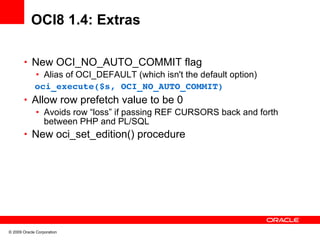 OCI8 1.4: Extras

       • New OCI_NO_AUTO_COMMIT flag
          • Alias of OCI_DEFAULT (which isn't the default option)
         oci_execute($s, OCI_NO_AUTO_COMMIT)
       • Allow row prefetch value to be 0
          • Avoids row “loss” if passing REF CURSORS back and forth
            between PHP and PL/SQL
       • New oci_set_edition() procedure




© 2009 Oracle Corporation
 