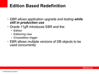 Edition Based Redefinition

       • EBR allows application upgrade and testing while
         still in production use
       • Oracle 11gR introduces EBR and the:
              • Edition
              • Editioning view
              • Crossedition trigger
       • EBR allows multiple versions of DB objects to be
            used concurrently




© 2009 Oracle Corporation
 