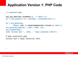 Application Version 1: PHP Code
       // vacation1.php

       oci_set_edition('ora$base');  // OCI8 1.4
       $c = oci_connect('cj','welcome','localhost/orcl');

       $s = oci_parse($c, 
              “begin :vdl := vacationdaysleft('alison'); end;”);
       oci_bind_by_name($s, “:vdl”, $vdl, 15);
       oci_execute($s);
       echo “alison has “ . $vdl . ” days vacation leftn”;

       $ php vacation1.php
       alison has 5 days vacation left




       •




© 2009 Oracle Corporation
 