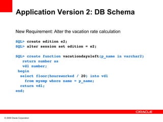 Application Version 2: DB Schema

           New Requirement: Alter the vacation rate calculation

           SQL> create edition e2;
           SQL> alter session set edition = e2;

           SQL> create function vacationdaysleft(p_name in varchar2)
              return number as
              vdl number;
            begin
             select floor(hoursworked / 20) into vdl 
               from myemp where name = p_name;
             return vdl;
           end;




© 2009 Oracle Corporation
 