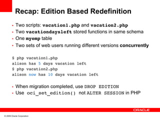Recap: Edition Based Redefinition
       • Two scripts: vacation1.php and vacation2.php
       • Two vacationdaysleft stored functions in same schema
       • One myemp table
       • Two sets of web users running different versions concurrently


       $ php vacation1.php
       alison has 5 days vacation left
       $ php vacation2.php
       alison now has 10 days vacation left


       • When migration completed, use DROP EDITION
       • Use oci_set_edition() not ALTER SESSION in PHP




© 2009 Oracle Corporation
 