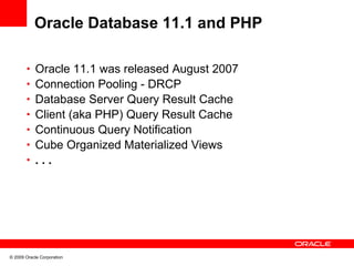 Oracle Database 11.1 and PHP

       • Oracle 11.1 was released August 2007
       • Connection Pooling - DRCP
       • Database Server Query Result Cache
       • Client (aka PHP) Query Result Cache
       • Continuous Query Notification
       • Cube Organized Materialized Views
       • ...




© 2009 Oracle Corporation
 