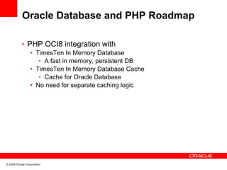 Oracle Database and PHP Roadmap

           • PHP OCI8 integration with
              • TimesTen In Memory Database
                 • A fast in memory, persistent DB
              • TimesTen In Memory Database Cache
                 • Cache for Oracle Database
              • No need for separate caching logic




© 2009 Oracle Corporation
 