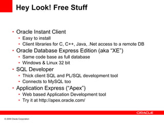 Hey Look! Free Stuff


       • Oracle Instant Client
          • Easy to install
          • Client libraries for C, C++, Java, .Net access to a remote DB
       • Oracle Database Express Edition (aka “XE”)
          • Same code base as full database
          • Windows & Linux 32 bit
       • SQL Developer
          • Thick client SQL and PL/SQL development tool
          • Connects to MySQL too
       • Application Express (“Apex”)
          • Web based Application Development tool
          • Try it at http://apex.oracle.com/


© 2009 Oracle Corporation
 