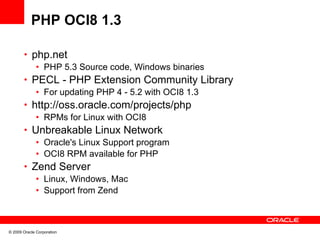 PHP OCI8 1.3

       • php.net
          • PHP 5.3 Source code, Windows binaries
       • PECL - PHP Extension Community Library
          • For updating PHP 4 - 5.2 with OCI8 1.3
       • http://oss.oracle.com/projects/php
          • RPMs for Linux with OCI8
       • Unbreakable Linux Network
          • Oracle's Linux Support program
          • OCI8 RPM available for PHP
       • Zend Server
          • Linux, Windows, Mac
          • Support from Zend



© 2009 Oracle Corporation
 