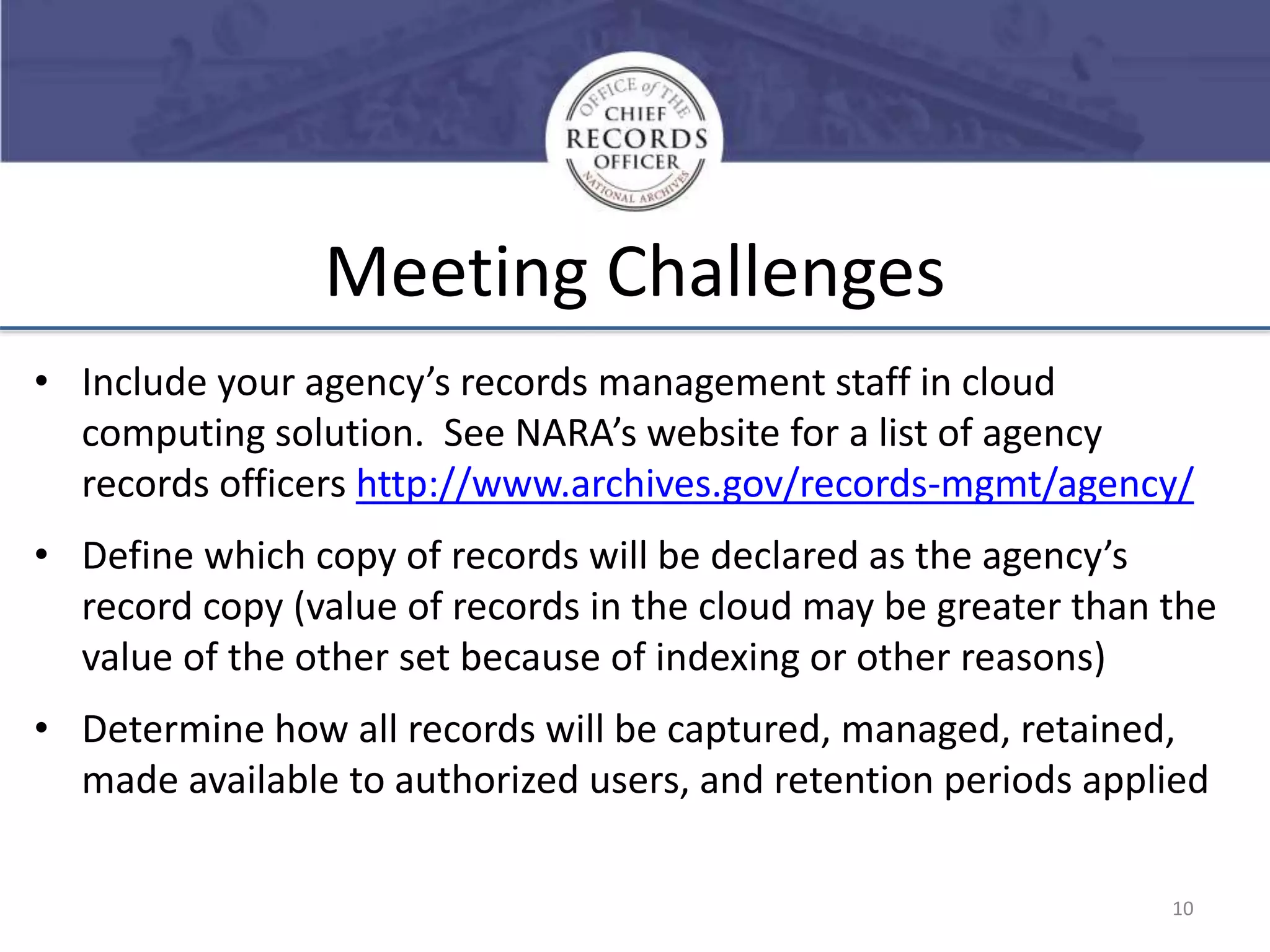 Meeting Challenges
• Include your agency’s records management staff in cloud
computing solution. See NARA’s website for a list of agency
records officers http://www.archives.gov/records-mgmt/agency/
• Define which copy of records will be declared as the agency’s
record copy (value of records in the cloud may be greater than the
value of the other set because of indexing or other reasons)

• Determine how all records will be captured, managed, retained,
made available to authorized users, and retention periods applied
10

 