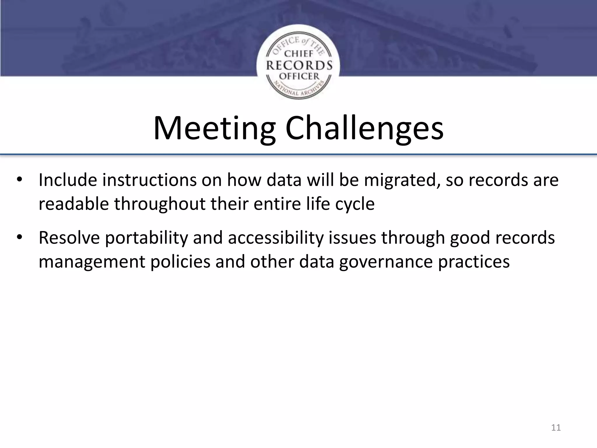 Meeting Challenges
• Include instructions on how data will be migrated, so records are
readable throughout their entire life cycle

• Resolve portability and accessibility issues through good records
management policies and other data governance practices

11

 