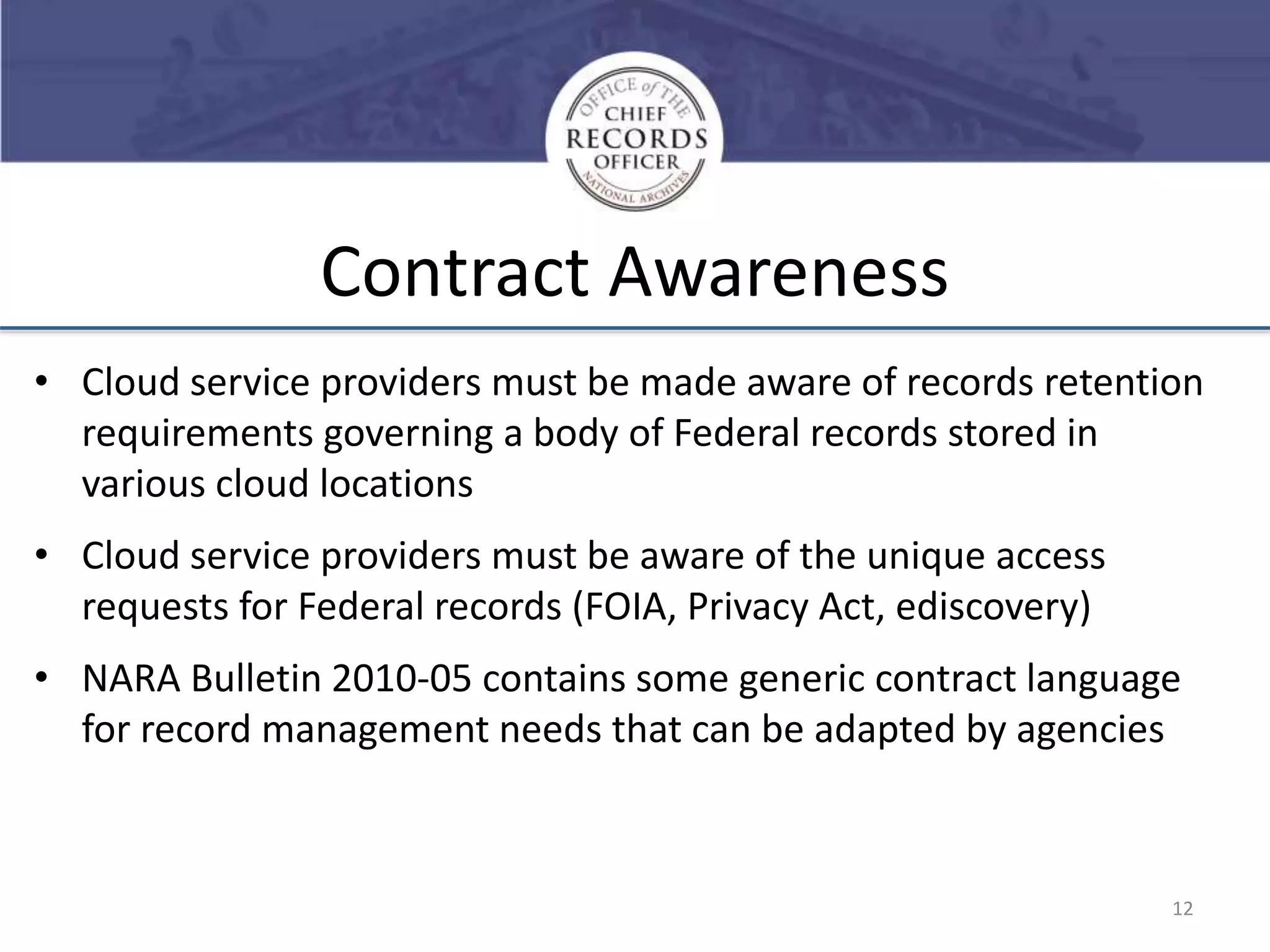Contract Awareness
• Cloud service providers must be made aware of records retention
requirements governing a body of Federal records stored in
various cloud locations
• Cloud service providers must be aware of the unique access
requests for Federal records (FOIA, Privacy Act, ediscovery)
• NARA Bulletin 2010-05 contains some generic contract language
for record management needs that can be adapted by agencies

12

 