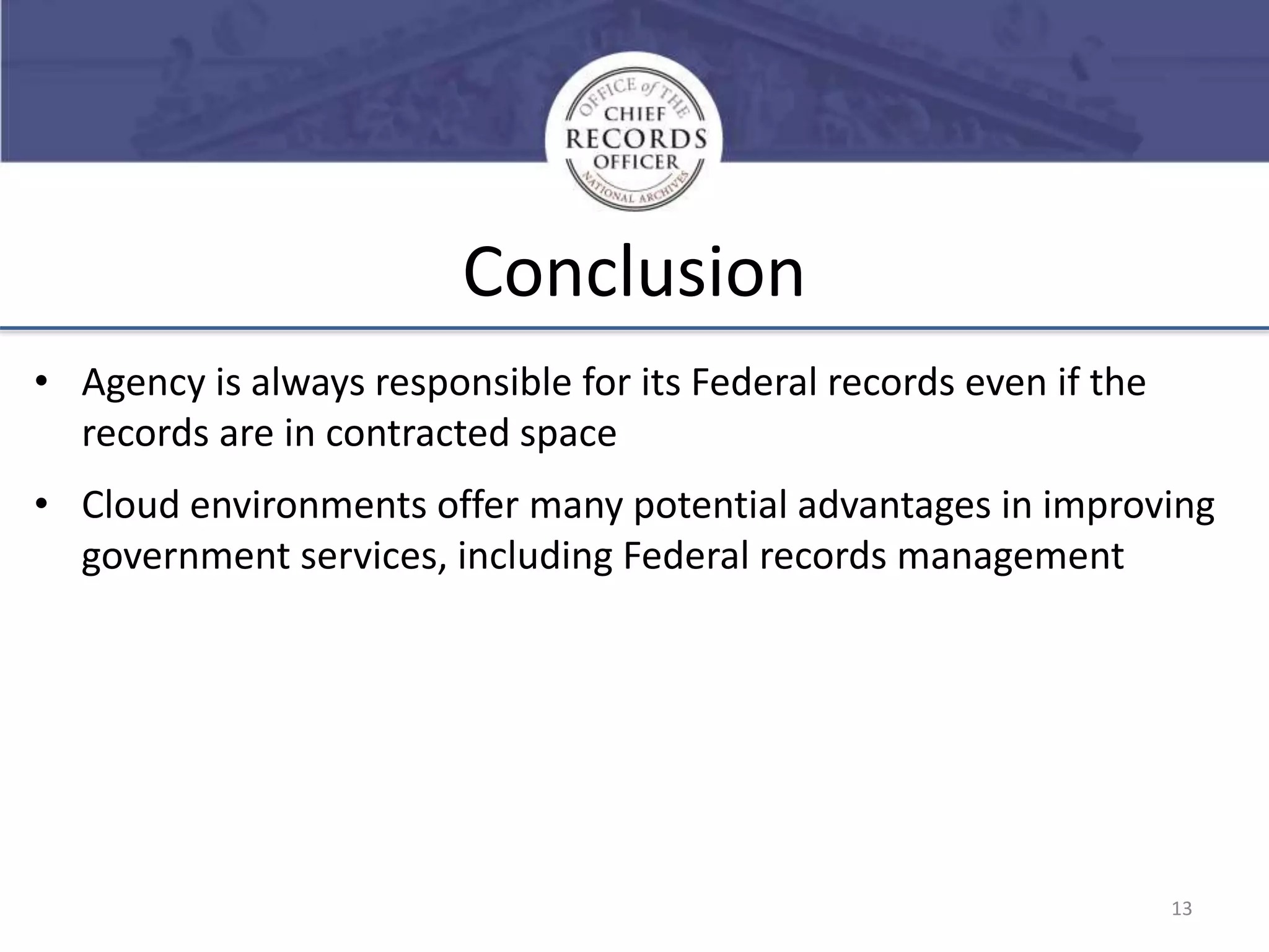Conclusion
• Agency is always responsible for its Federal records even if the
records are in contracted space

• Cloud environments offer many potential advantages in improving
government services, including Federal records management

13

 