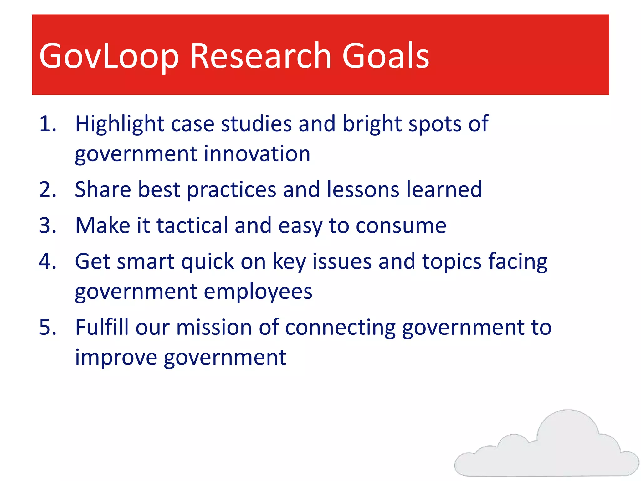 GovLoop Research Goals
1. Highlight case studies and bright spots of
government innovation
2. Share best practices and lessons learned
3. Make it tactical and easy to consume
4. Get smart quick on key issues and topics facing
government employees
5. Fulfill our mission of connecting government to
improve government

 