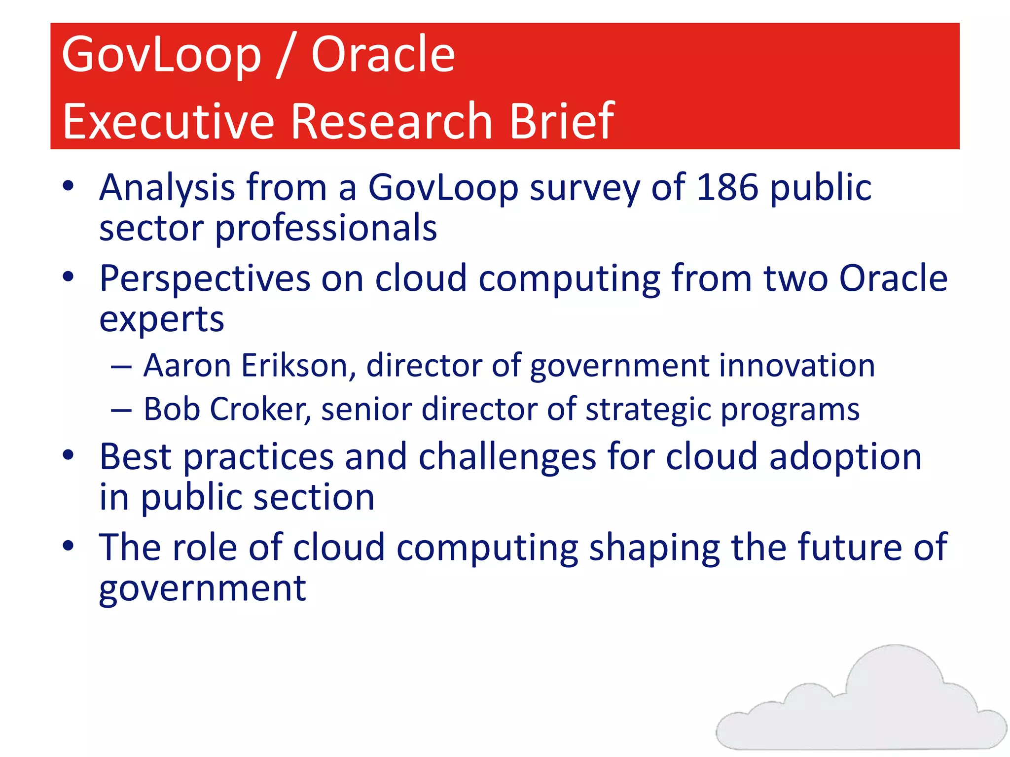 GovLoop / Oracle
Executive Research Brief
• Analysis from a GovLoop survey of 186 public
sector professionals
• Perspectives on cloud computing from two Oracle
experts
– Aaron Erikson, director of government innovation
– Bob Croker, senior director of strategic programs

• Best practices and challenges for cloud adoption
in public section
• The role of cloud computing shaping the future of
government

 