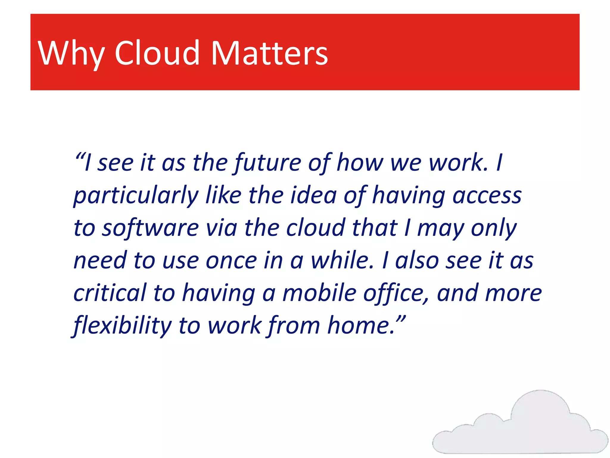 Why Cloud Matters
“I see it as the future of how we work. I
particularly like the idea of having access
to software via the cloud that I may only
need to use once in a while. I also see it as
critical to having a mobile office, and more
flexibility to work from home.”

 