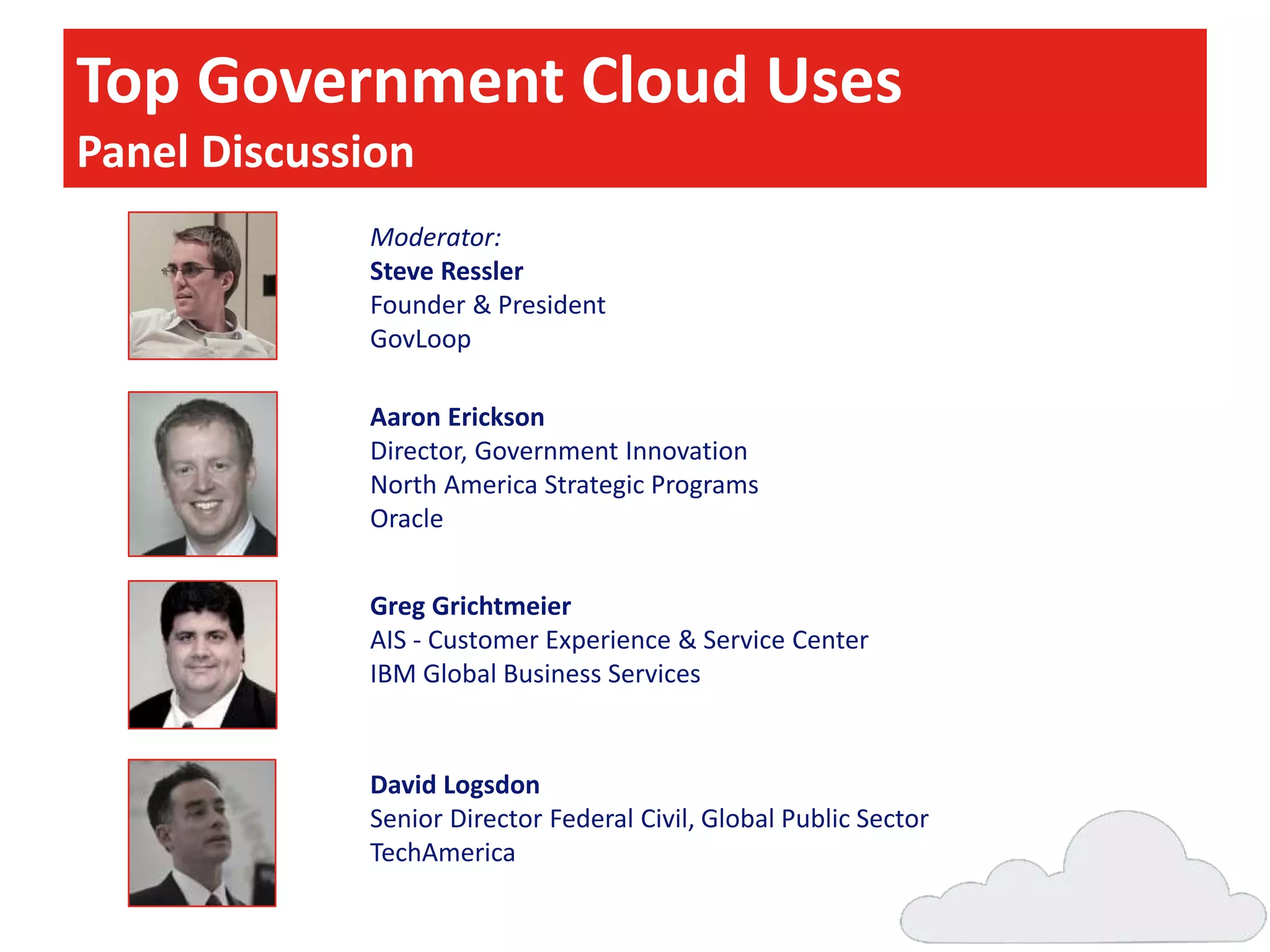Top Government Cloud Uses
Panel Discussion
Moderator:
Steve Ressler
Founder & President
GovLoop
Aaron Erickson
Director, Government Innovation
North America Strategic Programs
Oracle
Greg Grichtmeier
AIS - Customer Experience & Service Center
IBM Global Business Services

David Logsdon
Senior Director Federal Civil, Global Public Sector
TechAmerica

 