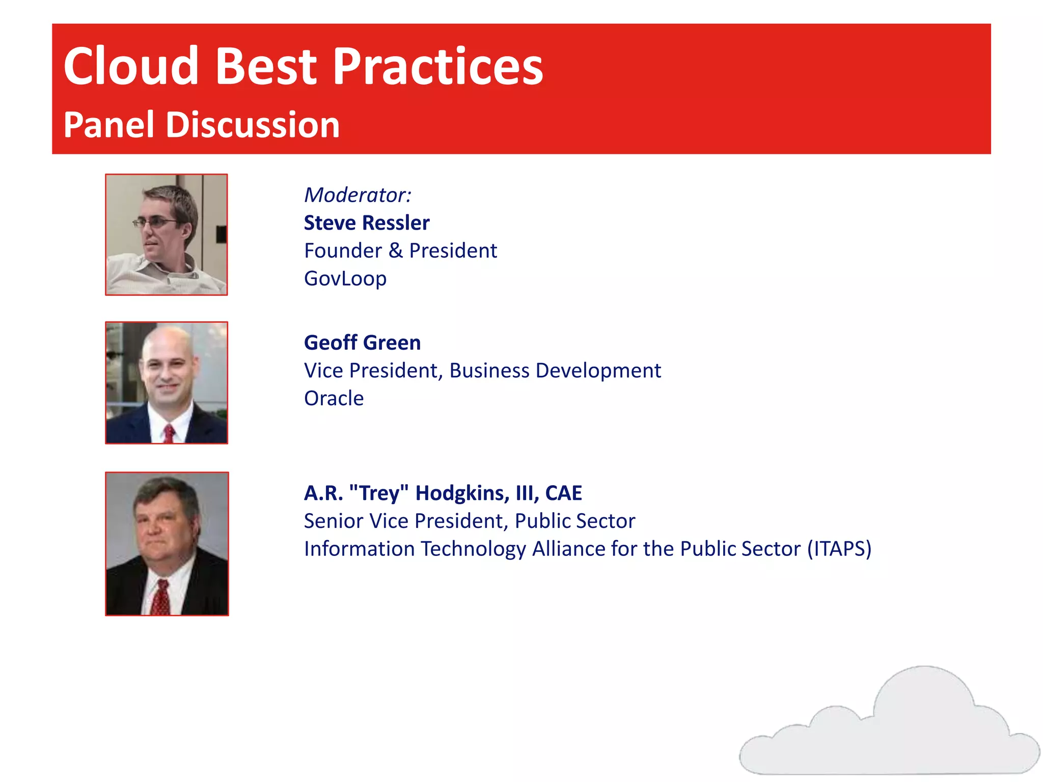 Cloud Best Practices
Panel Discussion
Moderator:
Steve Ressler
Founder & President
GovLoop
Geoff Green
Vice President, Business Development
Oracle

A.R. "Trey" Hodgkins, III, CAE
Senior Vice President, Public Sector
Information Technology Alliance for the Public Sector (ITAPS)

 