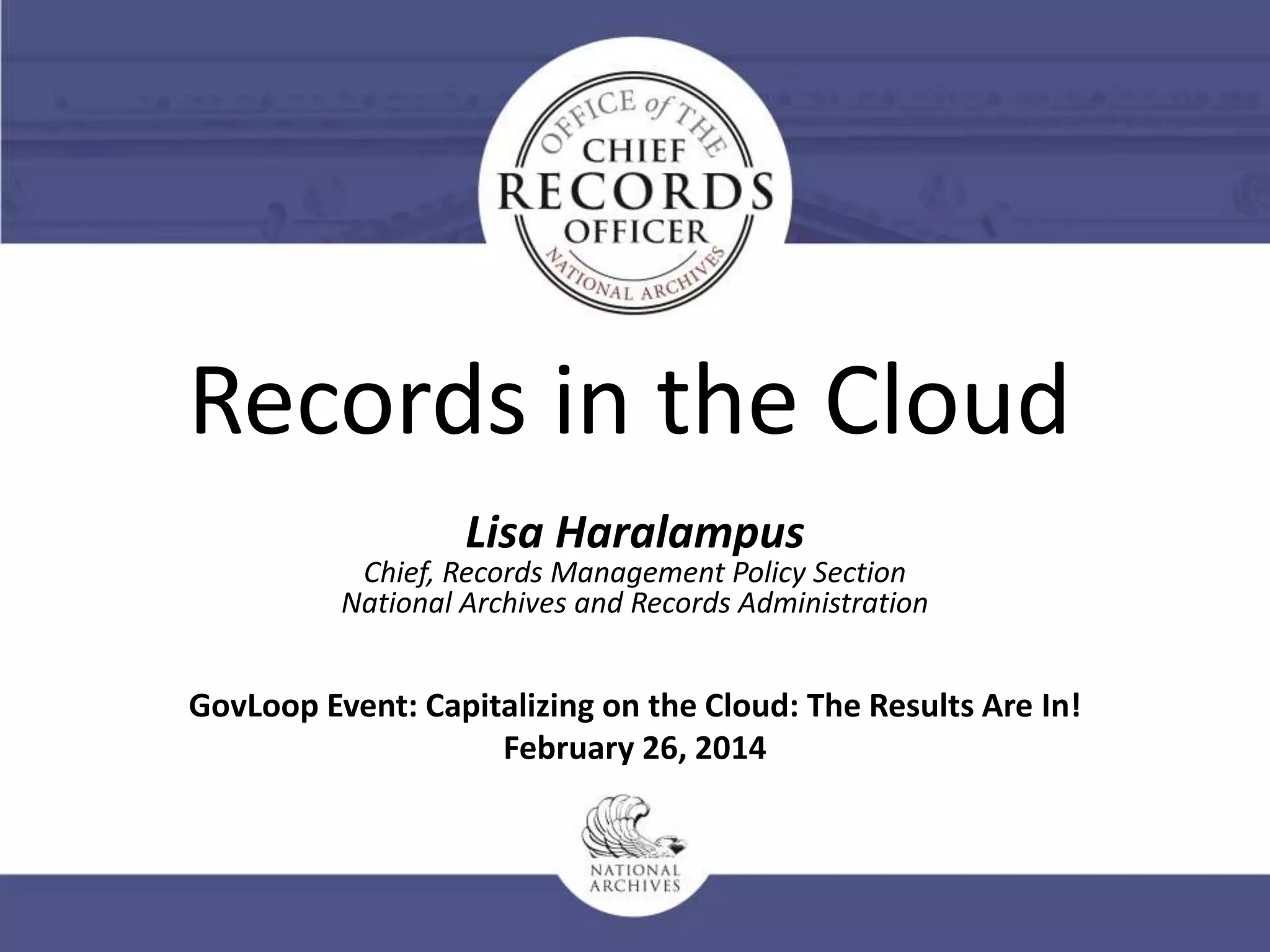 Records in the Cloud
Lisa Haralampus

Chief, Records Management Policy Section
National Archives and Records Administration

GovLoop Event: Capitalizing on the Cloud: The Results Are In!
February 26, 2014

 