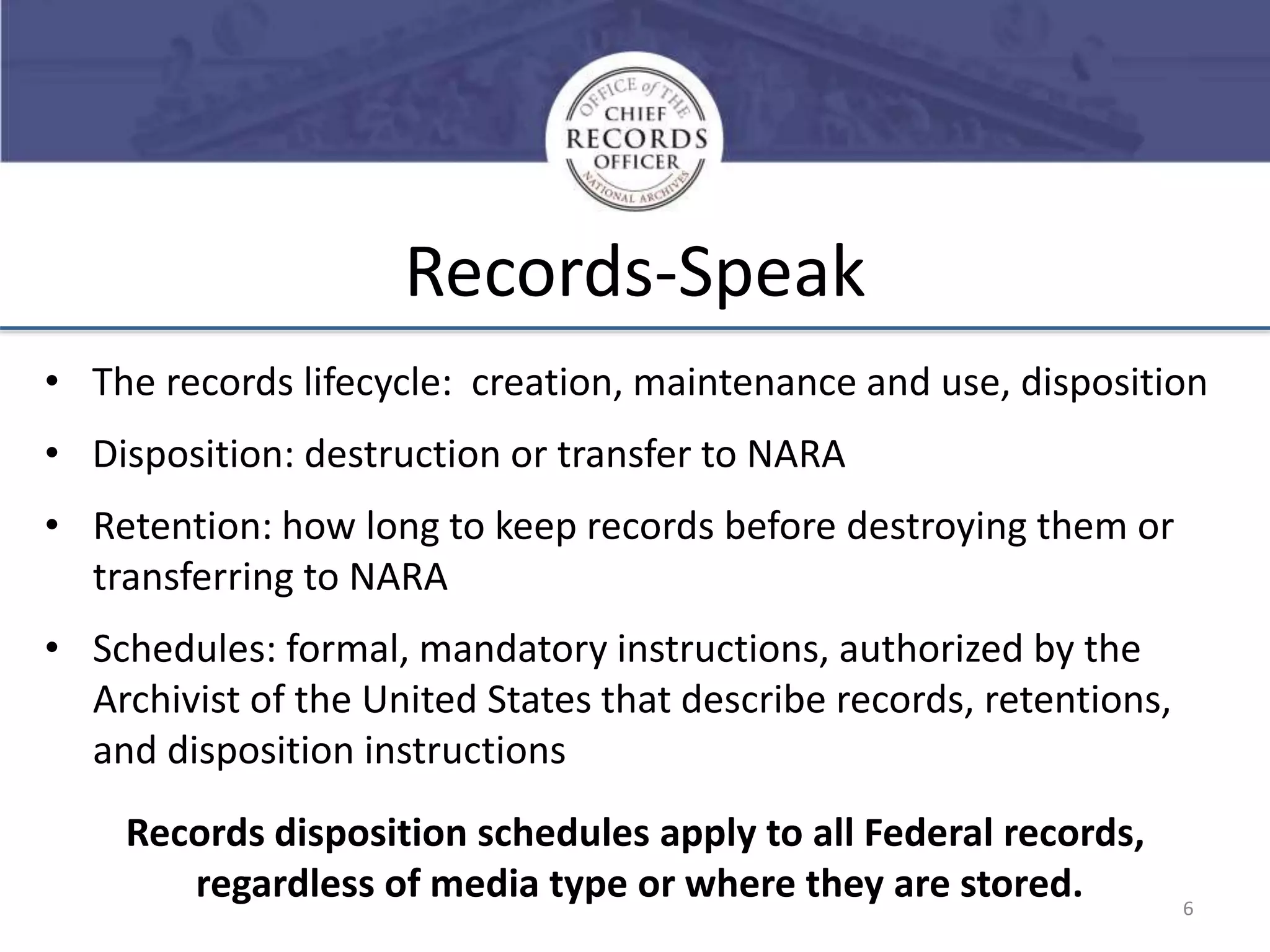 Records-Speak
• The records lifecycle: creation, maintenance and use, disposition
• Disposition: destruction or transfer to NARA
• Retention: how long to keep records before destroying them or
transferring to NARA
• Schedules: formal, mandatory instructions, authorized by the
Archivist of the United States that describe records, retentions,
and disposition instructions
Records disposition schedules apply to all Federal records,
regardless of media type or where they are stored.

6

 