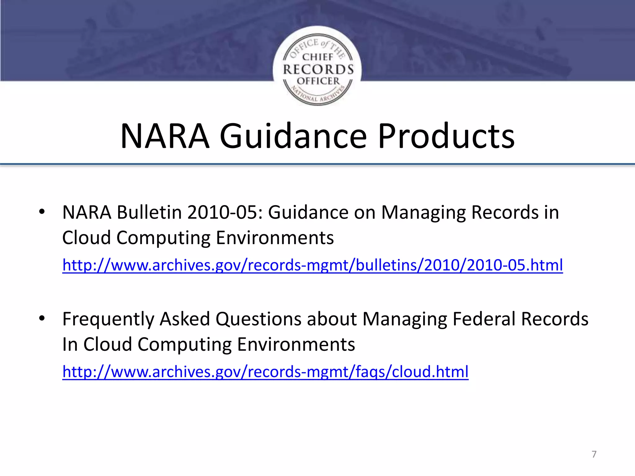 NARA Guidance Products
• NARA Bulletin 2010-05: Guidance on Managing Records in
Cloud Computing Environments
http://www.archives.gov/records-mgmt/bulletins/2010/2010-05.html

• Frequently Asked Questions about Managing Federal Records
In Cloud Computing Environments
http://www.archives.gov/records-mgmt/faqs/cloud.html

7

 