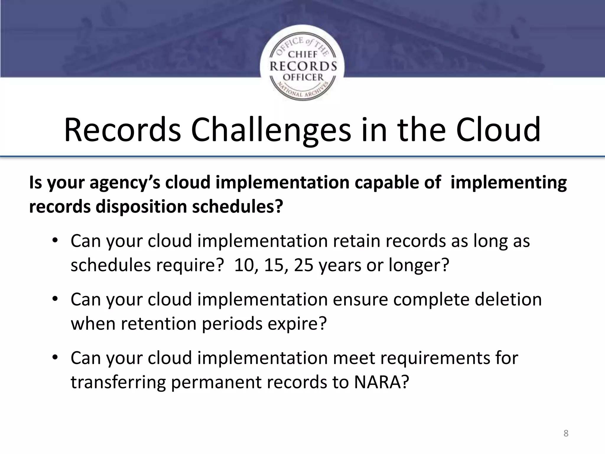Records Challenges in the Cloud
Is your agency’s cloud implementation capable of implementing
records disposition schedules?

• Can your cloud implementation retain records as long as
schedules require? 10, 15, 25 years or longer?
• Can your cloud implementation ensure complete deletion
when retention periods expire?
• Can your cloud implementation meet requirements for
transferring permanent records to NARA?
8

 