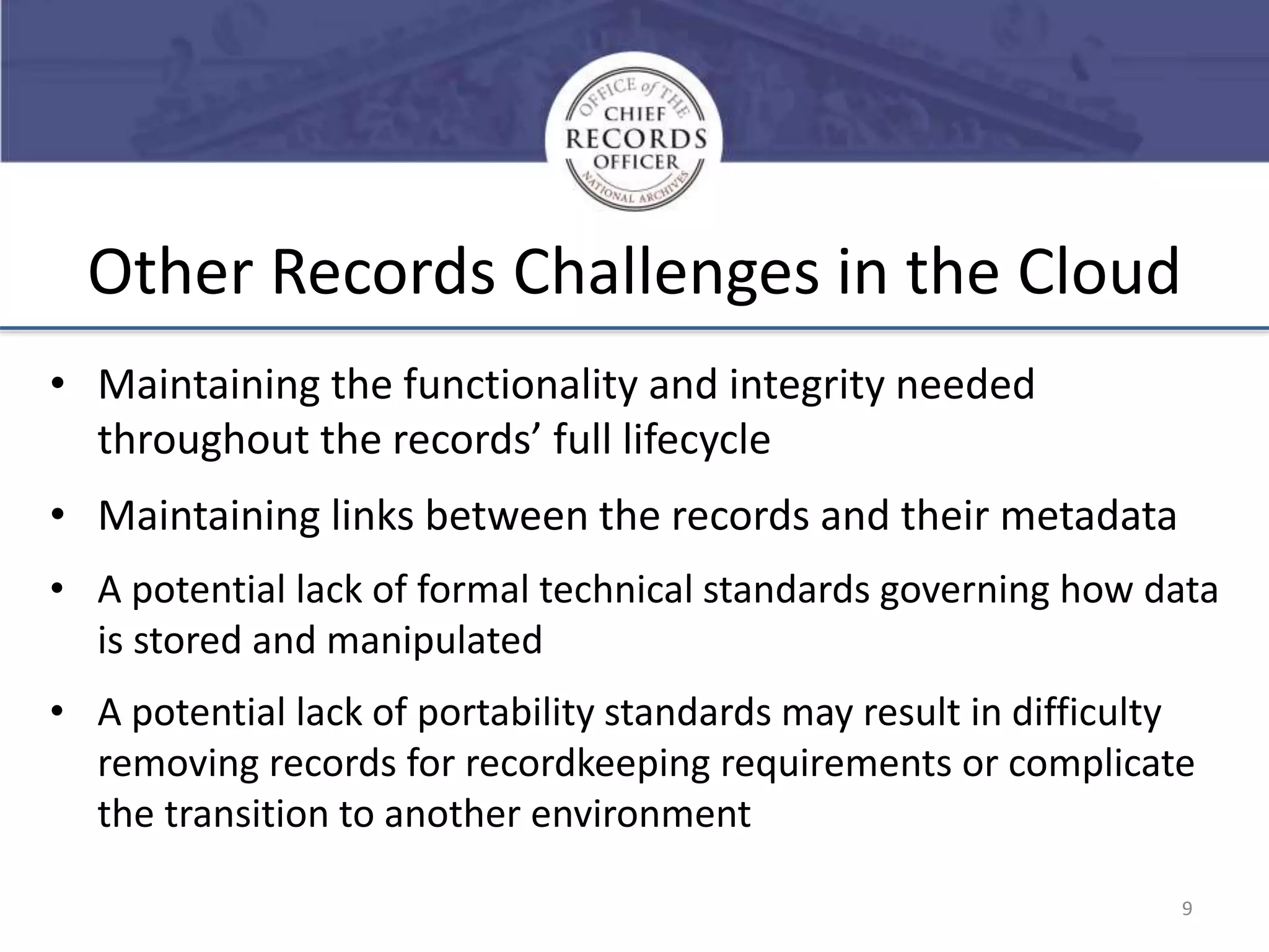 Other Records Challenges in the Cloud
• Maintaining the functionality and integrity needed
throughout the records’ full lifecycle

• Maintaining links between the records and their metadata
• A potential lack of formal technical standards governing how data
is stored and manipulated

• A potential lack of portability standards may result in difficulty
removing records for recordkeeping requirements or complicate
the transition to another environment
9

 