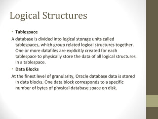 Logical Structures
• Tablespace
A database is divided into logical storage units called
  tablespaces, which group related logical structures together.
  One or more datafiles are explicitly created for each
  tablespace to physically store the data of all logical structures
  in a tablespace.
• Data Blocks
At the finest level of granularity, Oracle database data is stored
  in data blocks. One data block corresponds to a specific
  number of bytes of physical database space on disk.
 