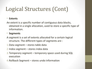 Logical Structures (Cont)
• Extents
An extent is a specific number of contiguous data blocks,
  obtained in a single allocation, used to store a specific type of
  information.
• Segments
A segment is a set of extents allocated for a certain logical
  structure. The different types of segments are :
1.Data segment – stores table data
2.Index segment – stores index data
3.Temporary segment – temporary space used during SQL
  execution
4.Rollback Segment – stores undo information
 