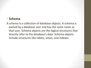 • Schema
A schema is a collection of database objects. A schema is
  owned by a database user and has the same name as
  that user. Schema objects are the logical structures that
  directly refer to the database's data. Schema objects
  include structures like tables, views, and indexes
 