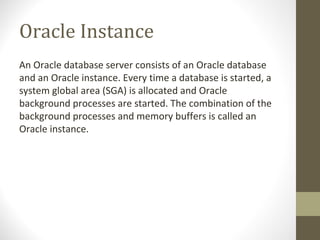 Oracle Instance
An Oracle database server consists of an Oracle database
and an Oracle instance. Every time a database is started, a
system global area (SGA) is allocated and Oracle
background processes are started. The combination of the
background processes and memory buffers is called an
Oracle instance.
 