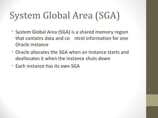System Global Area (SGA)
• System Global Area (SGA) is a shared memory region
  that contains data and co ntrol information for one
  Oracle instance
• Oracle allocates the SGA when an instance starts and
  deallocates it when the instance shuts down
• Each instance has its own SGA
 