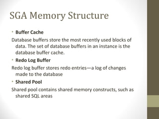 SGA Memory Structure
• Buffer Cache
Database buffers store the most recently used blocks of
  data. The set of database buffers in an instance is the
  database buffer cache.
• Redo Log Buffer
Redo log buffer stores redo entries—a log of changes
  made to the database
• Shared Pool
Shared pool contains shared memory constructs, such as
  shared SQL areas
 