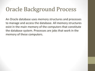 Oracle Background Process
An Oracle database uses memory structures and processes
to manage and access the database. All memory structures
exist in the main memory of the computers that constitute
the database system. Processes are jobs that work in the
memory of these computers.
 