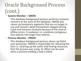Oracle Background Process
(cont.)
• System Monitor – SMON
  • This database background process performs instance
    recovery at the start of the database. SMON also
    cleans up temporary segments that are no longer in
    use and recovers dead transactions skipped during
    crash and instance recovery because of file-read or
    offline errors. It coalesces i.e. combines contiguous
    free extents into larger free extents.
• Process Monitor - PMON
  • This database background process cleans up failed
    user processes. PMON is responsible for releasing the
    lock i.e. cleaning up the cache and freeing resources
    that the process was using. Its effect can be seen
    when a process holding a lock is killed.
 