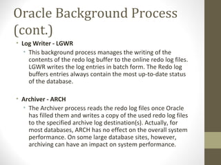 Oracle Background Process
(cont.)
• Log Writer - LGWR
   • This background process manages the writing of the
     contents of the redo log buffer to the online redo log files.
     LGWR writes the log entries in batch form. The Redo log
     buffers entries always contain the most up-to-date status
     of the database.

• Archiver - ARCH
  • The Archiver process reads the redo log files once Oracle
    has filled them and writes a copy of the used redo log files
    to the specified archive log destination(s). Actually, for
    most databases, ARCH has no effect on the overall system
    performance. On some large database sites, however,
    archiving can have an impact on system performance.
 