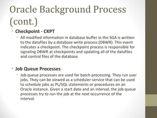 Oracle Background Process
(cont.)
• Checkpoint - CKPT
  • All modified information in database buffer in the SGA is written
    to the datafiles by a database write process (DBWR). This event
    indicates a checkpoint. The checkpoint process is responsible for
    signaling DBWR at checkpoints and updating all of the datafiles
    and control files of the database.

• Job Queue Processes
  • Job queue processes are used for batch processing. They run user
    jobs. They can be viewed as a scheduler service that can be used
    to schedule jobs as PL/SQL statements or procedures on an
    Oracle instance. Given a start date and an interval, the job queue
    processes try to run the job at the next occurrence of the
    interval.
 