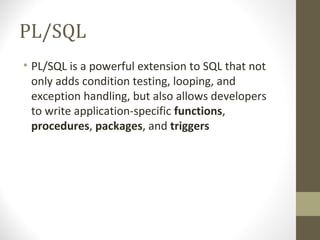 PL/SQL
• PL/SQL is a powerful extension to SQL that not
  only adds condition testing, looping, and
  exception handling, but also allows developers
  to write application-specific functions,
  procedures, packages, and triggers
 