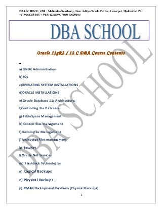 DBA SCHOOL, #501 , Mahindra Residency, Near Aditya Trade Center, Ameerpet, Hyderabad Ph:
+91 9966293445 / +91 8142368899 / 040-30629104

aA

SRVAANTH-TODAY.txt

P pp0

Oracle 11gR2 / 12 C DBA Course Contents
a) LINUX Administration
b) SQL
c)OPERATING SYSTEM INSTALLATIONS
d)ORACLE INSTALLATIONS
e) Oracle Database 11g Architecture.
f)Controlling the Database
g) TableSpace Management
h) Control files management
I) Redologfile Management
j) Archivelog files management
k) Security
l) Oracle Net Services
m) Flashback Technologies
n) Logical Backups

o) Physical Backups
p) RMAN Backups and Recovery (Physical Backups)
1

 