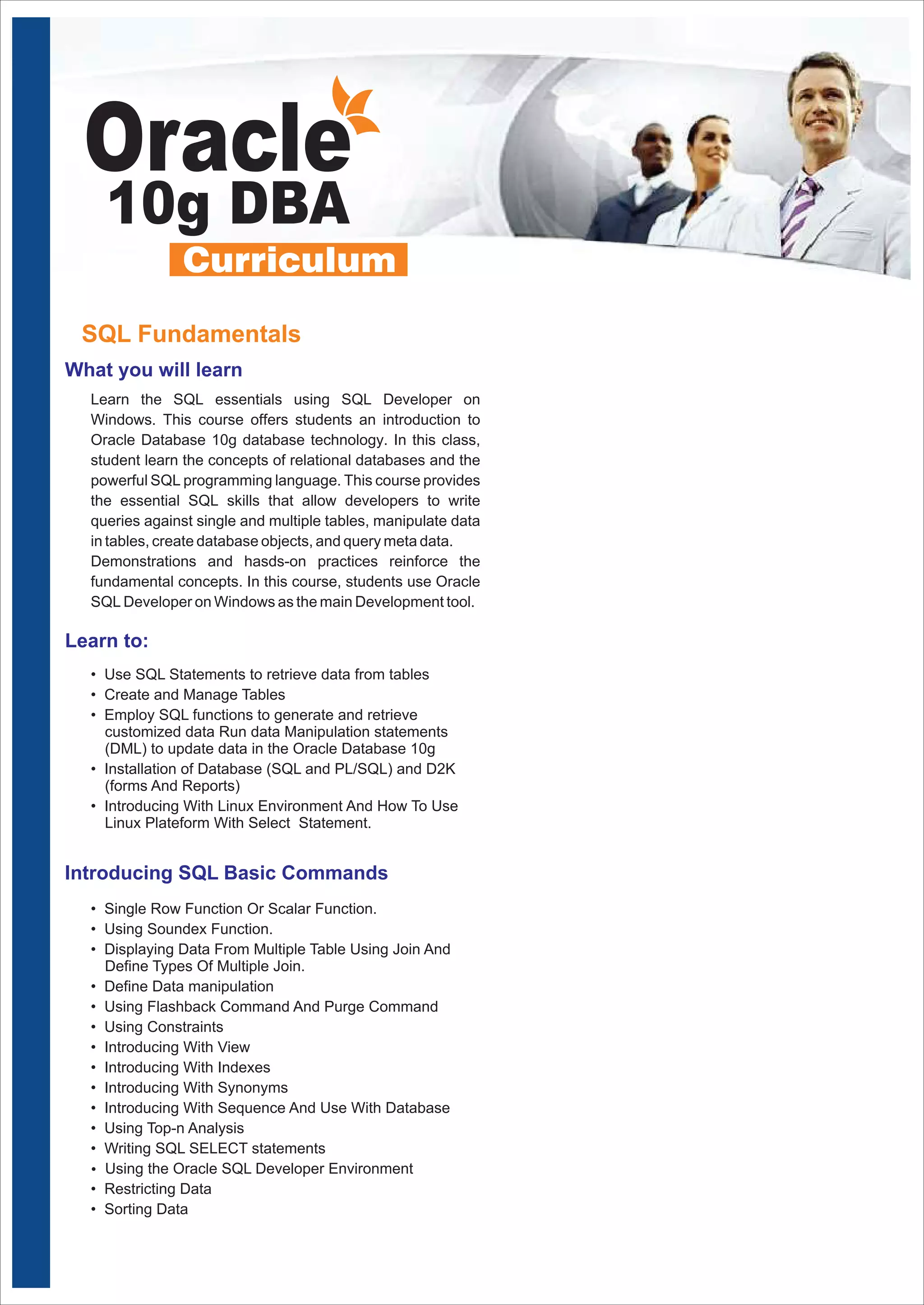 Oracle 
10g DBA 
SQL Fundamentals 
What you will learn 
Learn the SQL essentials using SQL Developer on 
Windows. This course offers students an introduction to 
Oracle Database 10g database technology. In this class, 
student learn the concepts of relational databases and the 
powerful SQL programming language. This course provides 
the essential SQL skills that allow developers to write 
queries against single and multiple tables, manipulate data 
in tables, create database objects, and query meta data. 
Demonstrations and hasds-on practices reinforce the 
fundamental concepts. In this course, students use Oracle 
SQL Developer on Windows as the main Development tool. 
Learn to: 
• Use SQL Statements to retrieve data from tables 
• Create and Manage Tables 
• Employ SQL functions to generate and retrieve 
customized data Run data Manipulation statements 
(DML) to update data in the Oracle Database 10g 
• Installation of Database (SQL and PL/SQL) and D2K 
(forms And Reports) 
• Introducing With Linux Environment And How To Use 
Linux Plateform With Select Statement. 
Introducing SQL Basic Commands 
• Single Row Function Or Scalar Function. 
• Using Soundex Function. 
• Displaying Data From Multiple Table Using Join And 
Define Types Of Multiple Join. 
• Define Data manipulation 
• Using Flashback Command And Purge Command 
• Using Constraints 
• Introducing With View 
• Introducing With Indexes 
• Introducing With Synonyms 
• Introducing With Sequence And Use With Database 
• Using Top-n Analysis 
• Writing SQL SELECT statements 
Ÿ Using the Oracle SQL Developer Environment 
• Restricting Data 
• Sorting Data 
 