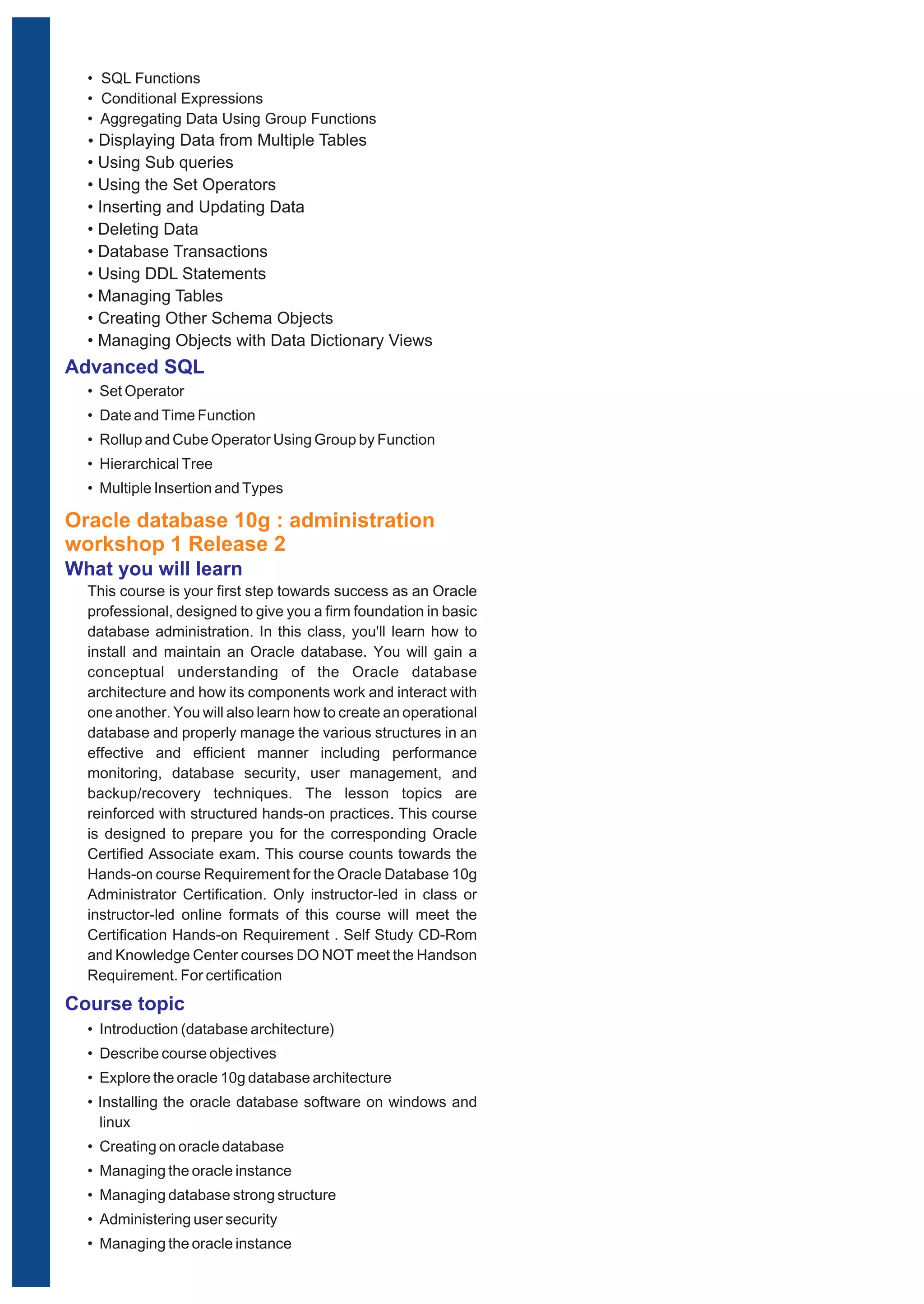 • SQL Functions 
• Conditional Expressions 
• Aggregating Data Using Group Functions 
Ÿ Displaying Data from Multiple Tables 
• Using Sub queries 
• Using the Set Operators 
• Inserting and Updating Data 
• Deleting Data 
• Database Transactions 
• Using DDL Statements 
• Managing Tables 
• Creating Other Schema Objects 
• Managing Objects with Data Dictionary Views 
Advanced SQL 
• Set Operator 
• Date and Time Function 
• Rollup and Cube Operator Using Group by Function 
• Hierarchical Tree 
• Multiple Insertion and Types 
Oracle database 10g : administration 
workshop 1 Release 2 
What you will learn 
This course is your first step towards success as an Oracle 
professional, designed to give you a firm foundation in basic 
database administration. In this class, you'll learn how to 
install and maintain an Oracle database. You will gain a 
conceptual understanding of the Oracle database 
architecture and how its components work and interact with 
one another. You will also learn how to create an operational 
database and properly manage the various structures in an 
effective and efficient manner including performance 
monitoring, database security, user management, and 
backup/recovery techniques. The lesson topics are 
reinforced with structured hands-on practices. This course 
is designed to prepare you for the corresponding Oracle 
Certified Associate exam. This course counts towards the 
Hands-on course Requirement for the Oracle Database 10g 
Administrator Certification. Only instructor-led in class or 
instructor-led online formats of this course will meet the 
Certification Hands-on Requirement . Self Study CD-Rom 
and Knowledge Center courses DO NOT meet the Handson 
Requirement. For certification 
Course topic 
• Introduction (database architecture) 
• Describe course objectives 
• Explore the oracle 10g database architecture 
• Installing the oracle database software on windows and 
linux 
• Creating on oracle database 
• Managing the oracle instance 
• Managing database strong structure 
• Administering user security 
• Managing the oracle instance 
 