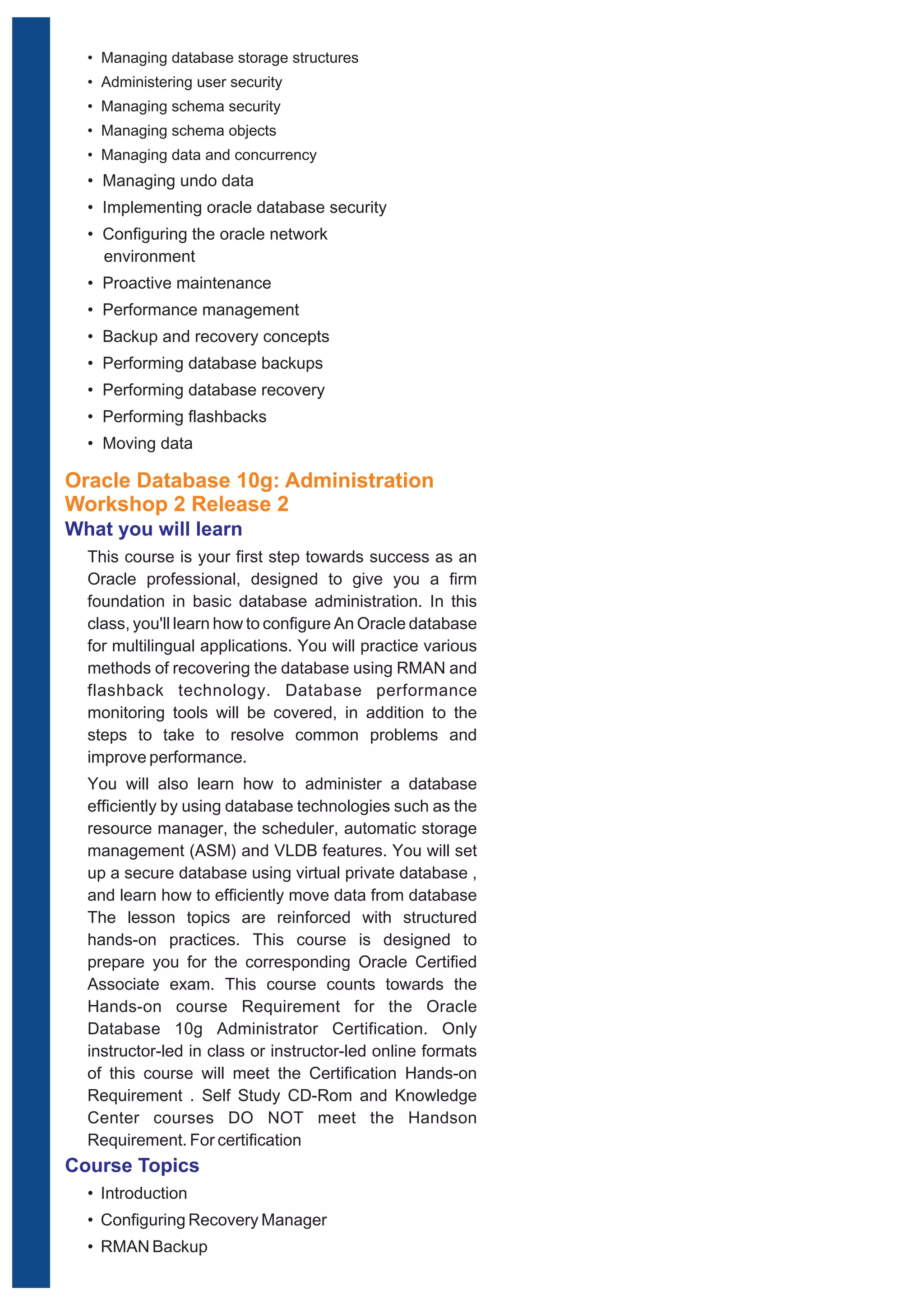 • Managing database storage structures 
• Administering user security 
• Managing schema security 
• Managing schema objects 
• Managing data and concurrency 
• Managing undo data 
• Implementing oracle database security 
• Configuring the oracle network 
environment 
• Proactive maintenance 
• Performance management 
• Backup and recovery concepts 
• Performing database backups 
• Performing database recovery 
• Performing flashbacks 
• Moving data 
Oracle Database 10g: Administration 
Workshop 2 Release 2 
What you will learn 
This course is your first step towards success as an 
Oracle professional, designed to give you a firm 
foundation in basic database administration. In this 
class, you'll learn how to configure An Oracle database 
for multilingual applications. You will practice various 
methods of recovering the database using RMAN and 
flashback technology. Database performance 
monitoring tools will be covered, in addition to the 
steps to take to resolve common problems and 
improve performance. 
You will also learn how to administer a database 
efficiently by using database technologies such as the 
resource manager, the scheduler, automatic storage 
management (ASM) and VLDB features. You will set 
up a secure database using virtual private database , 
and learn how to efficiently move data from database 
The lesson topics are reinforced with structured 
hands-on practices. This course is designed to 
prepare you for the corresponding Oracle Certified 
Associate exam. This course counts towards the 
Hands-on course Requirement for the Oracle 
Database 10g Administrator Certification. Only 
instructor-led in class or instructor-led online formats 
of this course will meet the Certification Hands-on 
Requirement . Self Study CD-Rom and Knowledge 
Center courses DO NOT meet the Handson 
Requirement. For certification 
Course Topics 
• Introduction 
• Configuring Recovery Manager 
• RMAN Backup 
 