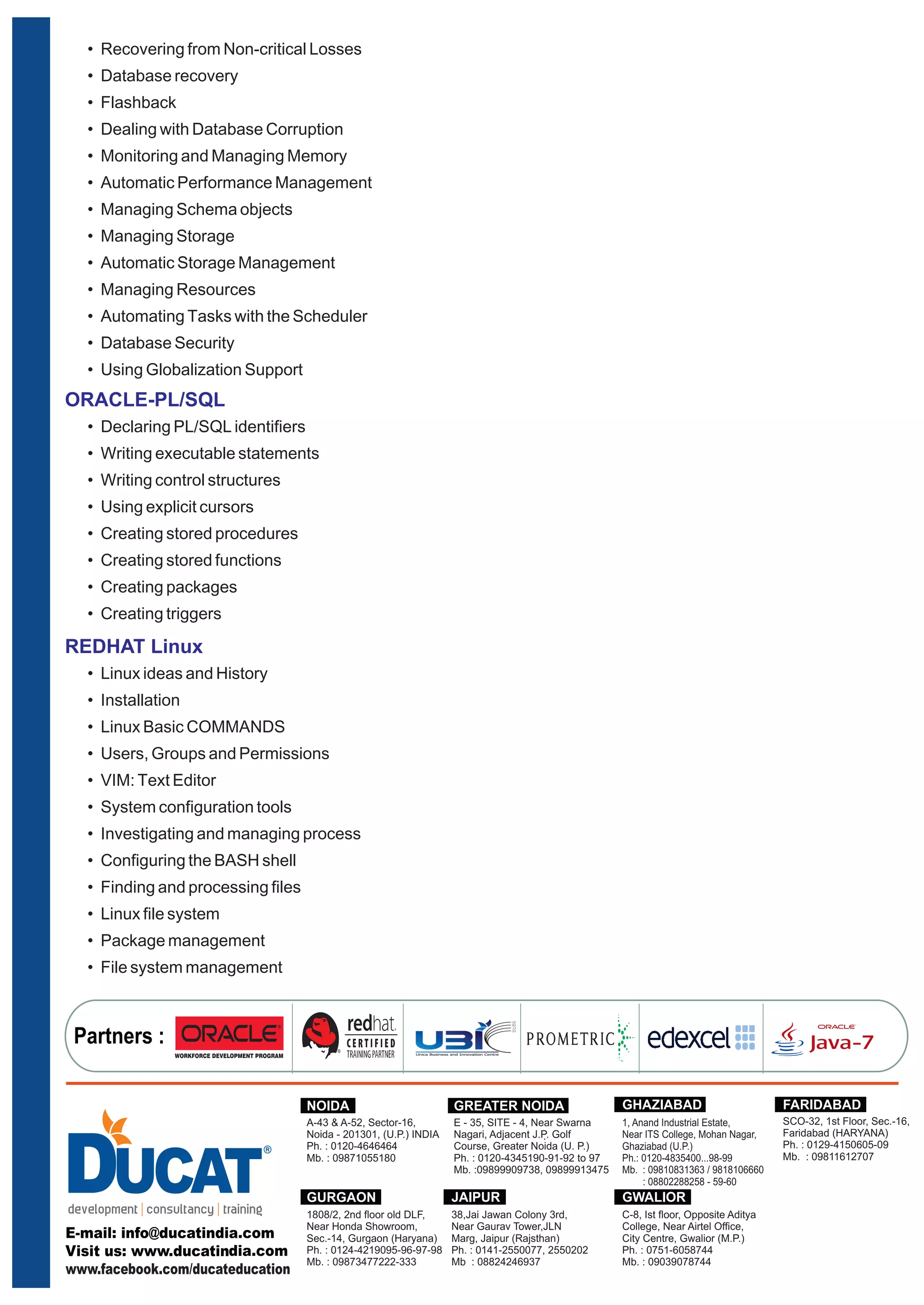 • Recovering from Non-critical Losses 
• Database recovery 
• Flashback 
• Dealing with Database Corruption 
• Monitoring and Managing Memory 
• Automatic Performance Management 
• Managing Schema objects 
• Managing Storage 
• Automatic Storage Management 
• Managing Resources 
• Automating Tasks with the Scheduler 
• Database Security 
• Using Globalization Support 
ORACLE-PL/SQL 
• Declaring PL/SQL identifiers 
• Writing executable statements 
• Writing control structures 
• Using explicit cursors 
• Creating stored procedures 
• Creating stored functions 
• Creating packages 
• Creating triggers 
REDHAT Linux 
• Linux ideas and History 
• Installation 
• Linux Basic COMMANDS 
• Users, Groups and Permissions 
• VIM: Text Editor 
• System configuration tools 
• Investigating and managing process 
• Configuring the BASH shell 
• Finding and processing files 
• Linux file system 
• Package management 
• File system management 
Partners : 
NOIDA GREATER NOIDA 
A-43 & A-52, Sector-16, 
Noida - 201301, (U.P.) INDIA 
Ph. : 0120-4646464 
Mb. : 09871055180 
E - 35, SITE - 4, Near Swarna 
Nagari, Adjacent J.P. . 
Golf 
Course, Greater Noida (U. P.) 
Ph. : 0120-4345190-91-92 to 97 
Mb. :09899909738, 09899913475 
GHAZIABAD 
1, Anand Industrial Estate, 
Near ITS College, Mohan Nagar, 
Ghaziabad (U.P.) 
Ph.: 0120-4835400...98-99 
Mb. : 09810831363 / 9818106660 
: 08802288258 - 59-60 
GURGAON 
1808/2, 2nd floor old DLF, 
Near Honda Showroom, 
Sec.-14, Gurgaon (Haryana) 
Ph. : 0124-4219095-96-97-98 
Mb. : 09873477222-333 
FARIDABAD 
SCO-32, 1st Floor, Sec.-16, 
Faridabad (HARYANA) 
Ph. : 0129-4150605-09 
Mb. : 09811612707 
JAIPUR 
38,Jai Jawan Colony 3rd, 
Near Gaurav Tower,JLN 
Marg, Jaipur (Rajsthan) 
Ph. : 0141-2550077, 2550202 
Mb : 08824246937 
GWALIOR 
C-8, Ist floor, Opposite Aditya 
College, Near Airtel Office, 
City Centre, Gwalior (M.P.) 
Ph. : 0751-6058744 
Mb. : 09039078744 
www.facebook.com/ducateducation 
