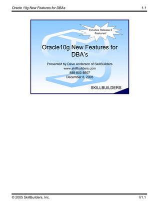 Oracle 10g New Features for DBAs                                                    1.1




                                                              Includes Release 2
                                                                   Features!




                    Oracle10g New Features for
                              DBA’s
                        Presented by Dave Anderson of SkillBuilders
                                  www.skillbuilders.com
                                      888-803-5607
                                    December 8, 2005


                                      © 2005 SkillBuilders, Inc.
                                                                   SKILLBUILDERS




© 2005 SkillBuilders, Inc.                                                         V1.1
 