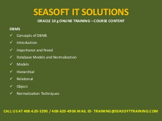 SEASOFT IT SOLUTIONS
ORACLE 10 g ONLINE TRAINING – COURSE CONTENT
DBMS
 Concepts of DBMS
 Introduction
 Importance and Need
 Database Models and Normalization
 Models
 Hierarchial
 Relational
 Object
 Normalization Techniques
CALL US AT 408-620-5290 / 408-620-4906 MAIL ID- TRAINING@SEASOFTTRAINING.COM
 