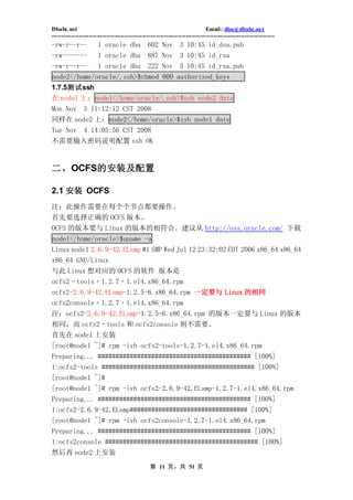 Dbabc.net                                                                     Email : dba@dbabc.net
-----------------------------------------------------------------------------------------------------------------
-rw-r--r--             1 oracle dba             602 Nov         3 10:45 id_dsa.pub
-rw-------             1 oracle dba             887 Nov         3 10:45 id_rsa
-rw-r--r--             1 oracle dba             222 Nov         3 10:45 id_rsa.pub
node2</home/oracle/.ssh>$chmod 600 authorized_keys
1.7.5测试ssh
在 node1 上：node1</home/oracle/.ssh>$ssh node2 date
Mon Nov 3 11:12:12 CST 2008
同样在 node2 上：node2</home/oracle>$ssh node1 date
Tue Nov         4 14:05:56 CST 2008
不需要输入密码说明配置 ssh OK


二、OCFS的安装及配置

2.1 安装 OCFS
注：此操作需要在每个个节点都要操作。
首先要选择正确的 OCFS 版本。
OCFS 的版本要与 Linux 的版本的相符合。建议从 http://oss.oracle.com/ 下载
node1</home/oracle>$uname -a
Linux node1 2.6.9-42.ELsmp #1 SMP Wed Jul 12 23:32:02 EDT 2006 x86_64 x86_64
x86_64 GNU/Linux
与此 Linux 想对应的 OCFS 的软件 版本是
ocfs2‐tools‐1.2.7‐1.el4.x86_64.rpm
ocfs2-2.6.9-42.ELsmp-1.2.5-6.x86_64.rpm 一定要与 Linux 的相同
ocfs2console‐1.2.7‐1.el4.x86_64.rpm
注：ocfs2-2.6.9-42.ELsmp-1.2.5-6.x86_64.rpm 的版本一定要与 Linux 的版本
相同，而 ocfs2‐tools 和 ocfs2console 则不需要。
首先在 node1 上安装
[root@node1 ~]# rpm -ivh ocfs2-tools-1.2.7-1.el4.x86_64.rpm
Preparing... ########################################### [100%]
1:ocfs2-tools ########################################### [100%]
[root@node1 ~]#
[root@node1 ~]# rpm -ivh ocfs2-2.6.9-42.ELsmp-1.2.7-1.el4.x86_64.rpm
Preparing... ########################################### [100%]
1:ocfs2-2.6.9-42.ELsmp################################# [100%]
[root@node1 ~]# rpm -ivh ocfs2console-1.2.7-1.el4.x86_64.rpm
Preparing... ########################################### [100%]
1:ocfs2console ########################################### [100%]
然后再 node2 上安装
                                                 第 11 页，共 51 页
 