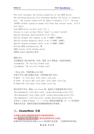 Dbabc.net                                                                     Email : dba@dbabc.net
-----------------------------------------------------------------------------------------------------------------


This will configure the on-boot properties of the O2CB driver.
The following questions will determine whether the driver is loaded on
boot. The current values will be shown in brackets ('[]'). Hitting
<ENTER> without typing an answer will keep that current value. Ctrl-C
will abort.
Load O2CB driver on boot (y/n) [y]: y
Cluster to start on boot (Enter "none" to clear) [ocfs2]:
Specify heartbeat dead threshold (>=7) [31]:
Specify network idle timeout in ms (>=5000) [30000]:
Specify network keepalive delay in ms (>=1000) [2000]:
Specify network reconnect delay in ms (>=2000) [2000]:
Writing O2CB configuration: OK
O2CB cluster ocfs2 already online
同样在 node2 上运行以上命令。


测试 o2cb
可以通过以下命令来关闭，启动，查看 o2cb 的状态。目前启动状态。
[root@node1 ~]# /etc/init.d/o2cb stop
[root@node1 ~]# /etc/init.d/o2cb start


一切 ok 之后，开始挂载 ocfs2 分区
在每个节点上建立挂载点目录，并给权限(每个节点)，
# mkdir ‐p /ocfs_data /ocfs_index /ocfs_log
# chown ‐R oracle.dba /ocfs_data /ocfs_index /ocfs_log
# chmod 775 /ocfs_data /ocfs_index /ocfs_log


然后在每个节点，修改 /etc/fstab 档，添加以下存储系统(每个节点)
/dev/emcpowera1 /ocfs_data ocfs2 _netdev,datavolume,nointr 0 0
/dev/emcpowerb1 /ocfs_index ocfs2 _netdev,datavolume,nointr 0 0
/dev/emcpowerc1 /ocfs_log ocfs2 _netdev,datavolume,nointr 0 0
在节点 1 上运行 # mount ‐a ‐t ocfs2 查看是否能挂载，df ‐h 可以看到。
重新启动几次，查看是否能自动加载新增加的文件系统。


三、ClusterWare 安装
在安装之前首先要检查所有的节点是否时间同步。
通过 ntpdate 10.161.8.200 命令在所有的节点上运行。
如果时间不同步的话在安装 cluster 的过程中会出错。一定要时间同步切记。
                                                 第 18 页，共 51 页
 
