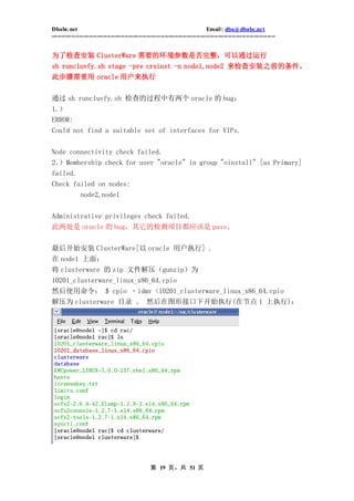 Dbabc.net                                                                     Email : dba@dbabc.net
-----------------------------------------------------------------------------------------------------------------


为了检查安装 ClusterWare 需要的环境参数是否完整，可以通过运行
sh runcluvfy.sh stage -pre crsinst -n node1,node2 来检查安装之前的条件。
此步骤需要用 oracle 用户来执行


通过 sh runcluvfy.sh 检查的过程中有两个 oracle 的 bug：
1.）
ERROR:
Could not find a suitable set of interfaces for VIPs.


Node connectivity check failed.
2．）Membership check for user "oracle" in group "oinstall" [as Primary]
failed.
Check failed on nodes:
              node2,node1


Administrative privileges check failed.
此两处是 oracle 的 bug，其它的检测项目都应该是 pass。


最后开始安装 ClusterWare[以 oracle 用户执行] .
在 node1 上面：
将 clusterware 的 zip 文件解压（gunzip）为
10201_clusterware_linux_x86_64.cpio
然后使用命令： $ cpio ‐idmv <10201_clusterware_linux_x86_64.cpio
解压为 clusterware 目录 。 然后在图形接口下开始执行(在节点 1 上执行)：




                                                 第 19 页，共 51 页
 